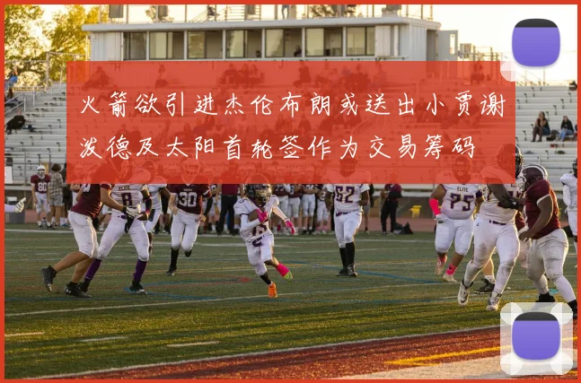 火箭欲引进杰伦布朗或送出小贾谢泼德及太阳首轮签作为交易筹码