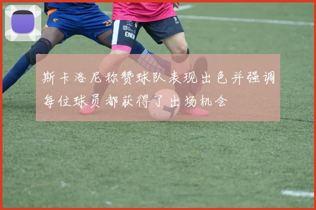 斯卡洛尼称赞球队表现出色并强调每位球员都获得了出场机会