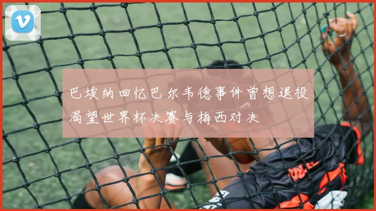 巴埃纳回忆巴尔韦德事件曾想退役渴望世界杯决赛与梅西对决