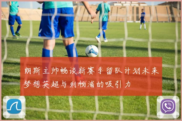 朗斯主帅畅谈新赛季留队计划未来梦想英超与利物浦的吸引力