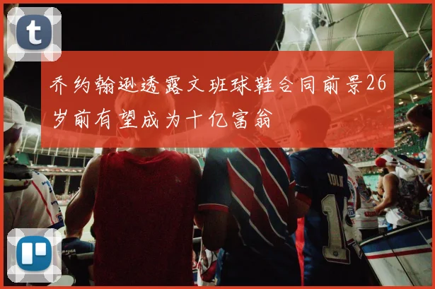 乔约翰逊透露文班球鞋合同前景26岁前有望成为十亿富翁
