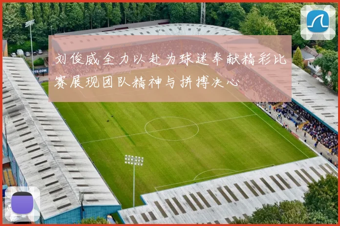 刘俊威全力以赴为球迷奉献精彩比赛展现团队精神与拼搏决心