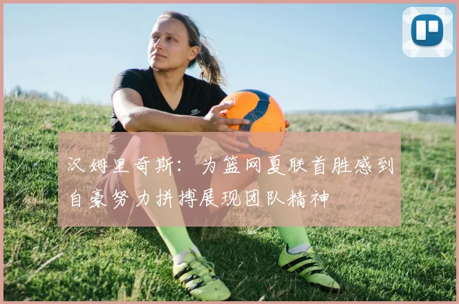 汉姆里奇斯：为篮网夏联首胜感到自豪努力拼搏展现团队精神