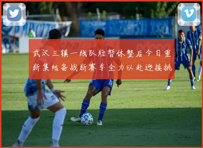 武汉三镇一线队短暂休整后今日重新集结备战新赛季全力以赴迎接挑战