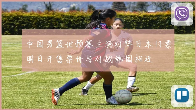 中国男篮世预赛主场对阵日本门票明日开售票价与对战韩国相近