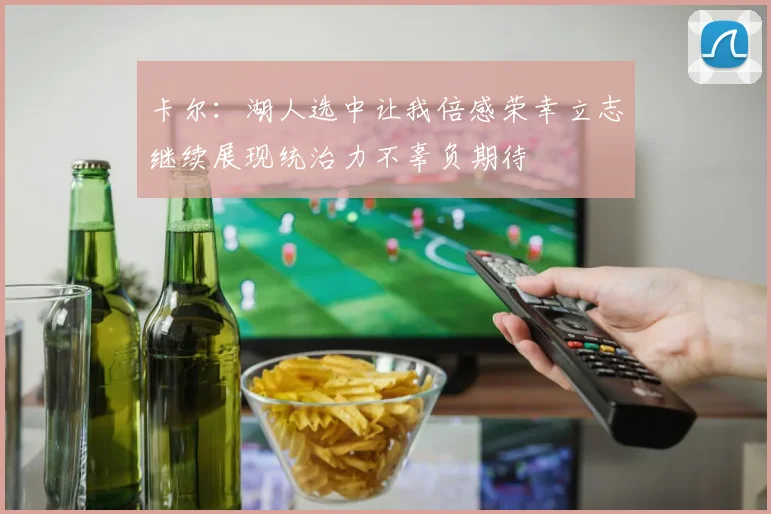 卡尔：湖人选中让我倍感荣幸立志继续展现统治力不辜负期待