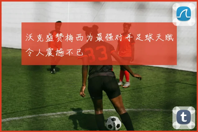沃克盛赞梅西为最强对手足球天赋令人震撼不已