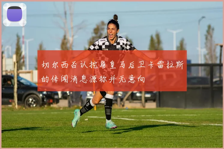 切尔西否认挖角皇马后卫卡雷拉斯的传闻消息源称并无意向