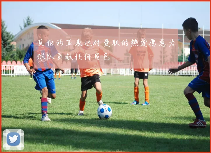 瓦伦西亚表达对曼联的热爱愿意为球队贡献任何角色