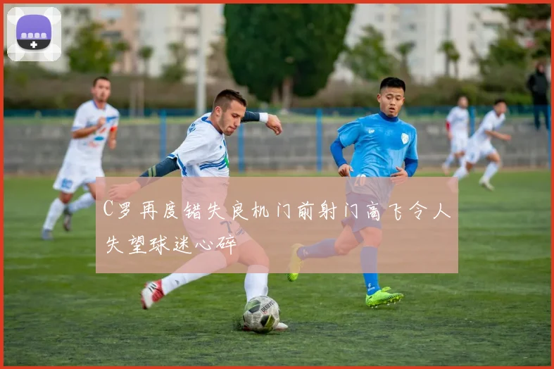 C罗再度错失良机门前射门高飞令人失望球迷心碎